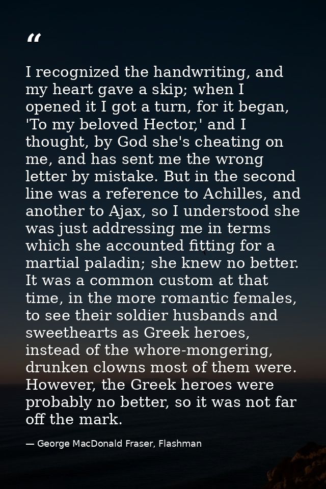 I recognized the handwriting, and my heart gave a skip; when I opened it I got a turn, for it began, 'To my beloved Hect — George MacDonald Fraser, Flashman