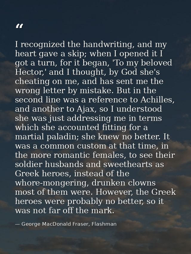 I recognized the handwriting, and my heart gave a skip; when I opened it I got a turn, for it began, 'To my beloved Hect — George MacDonald Fraser, Flashman