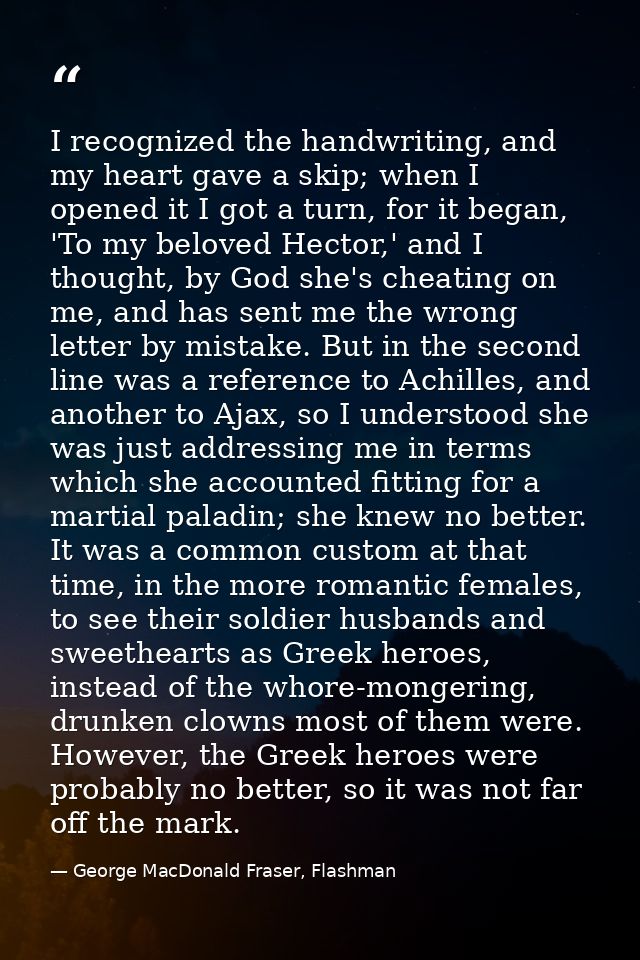 I recognized the handwriting, and my heart gave a skip; when I opened it I got a turn, for it began, 'To my beloved Hect — George MacDonald Fraser, Flashman