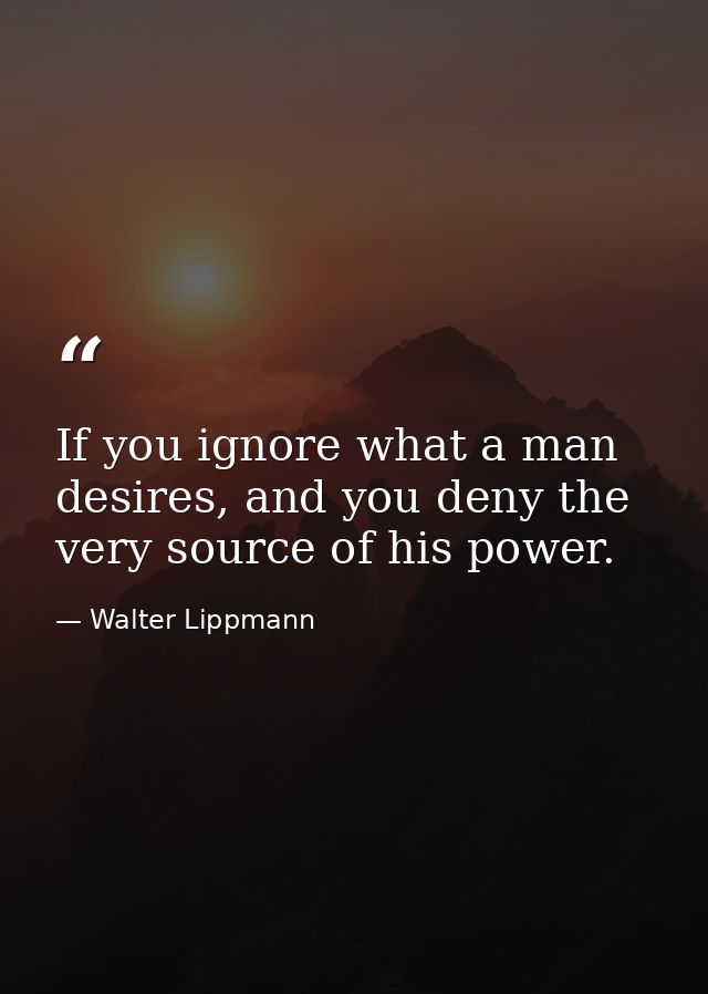 If you ignore what a man desires, and you deny the very source of his power. — Walter Lippmann