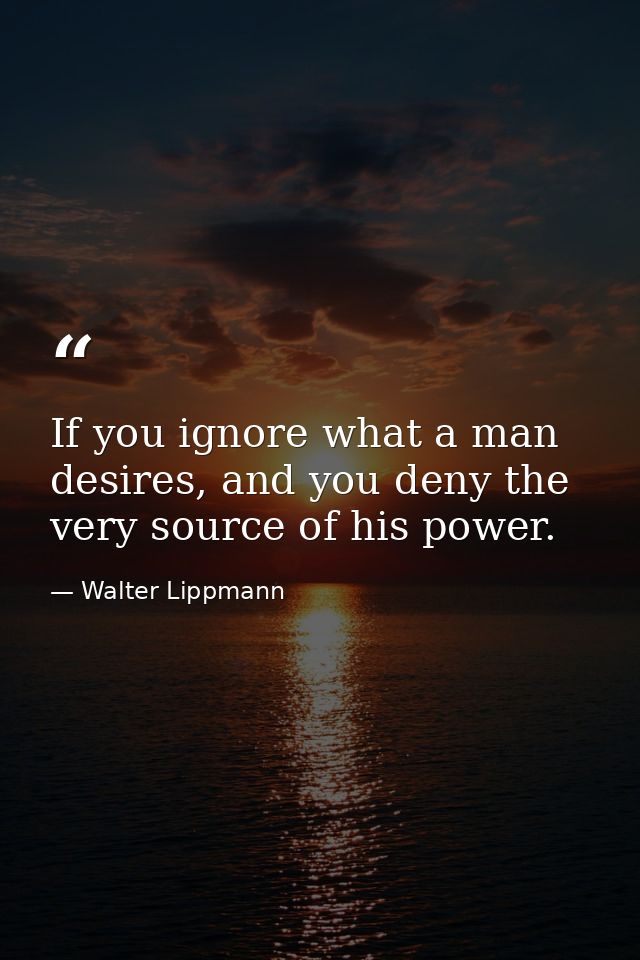 If you ignore what a man desires, and you deny the very source of his power. — Walter Lippmann
