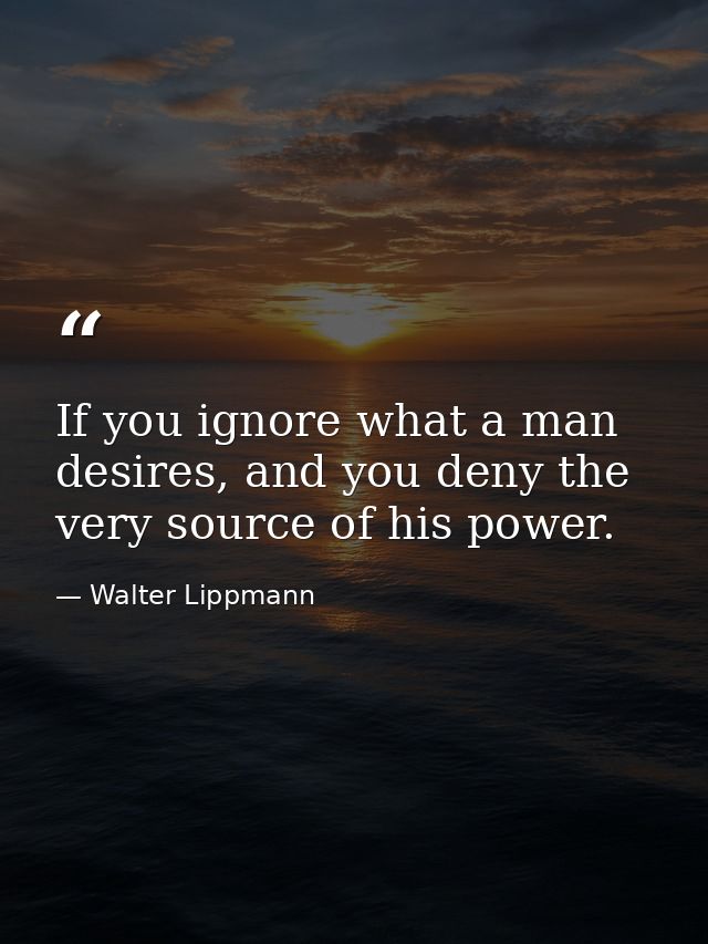 If you ignore what a man desires, and you deny the very source of his power. — Walter Lippmann
