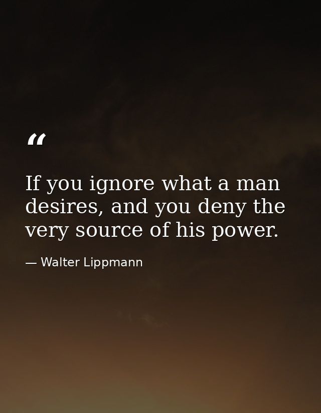If you ignore what a man desires, and you deny the very source of his power. — Walter Lippmann