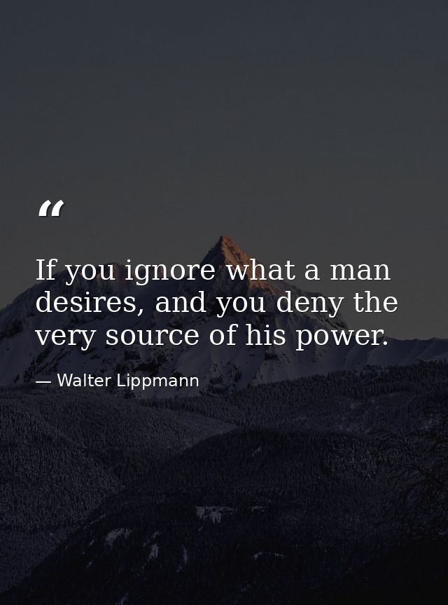 If you ignore what a man desires, and you deny the very source of his power. — Walter Lippmann