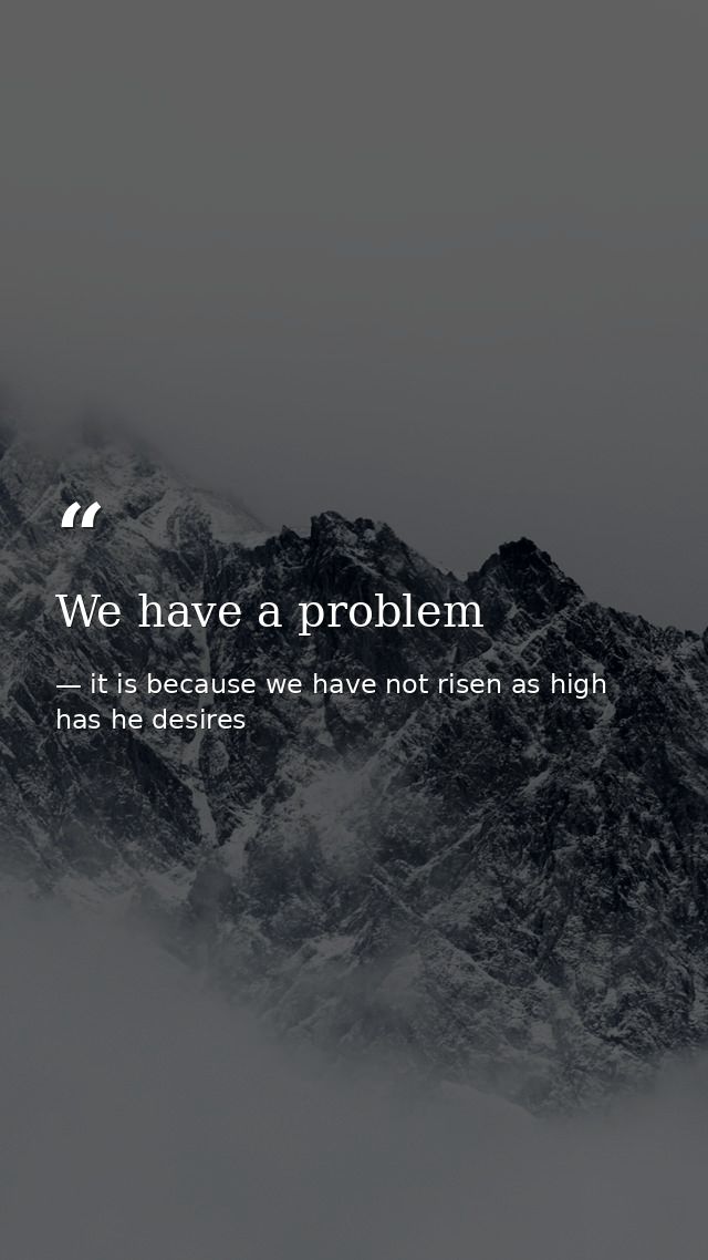 We have a problem — it is because we have not risen as high has he desires