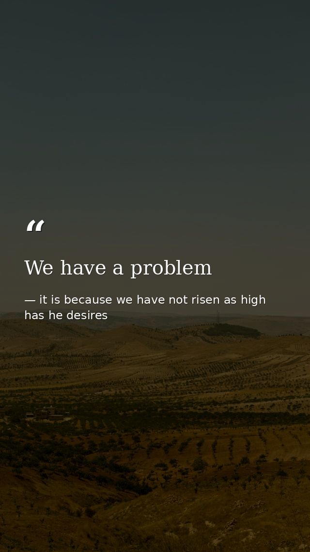 We have a problem — it is because we have not risen as high has he desires