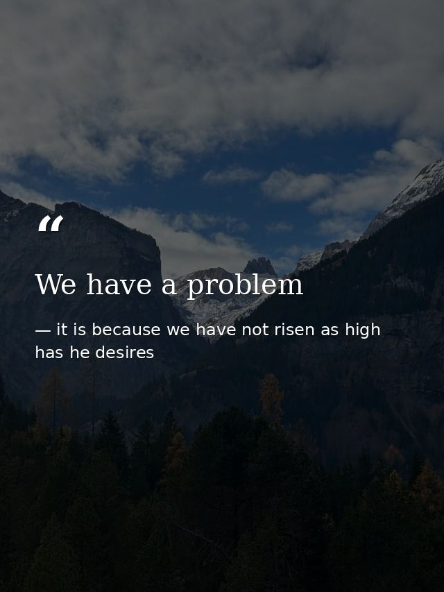 We have a problem — it is because we have not risen as high has he desires