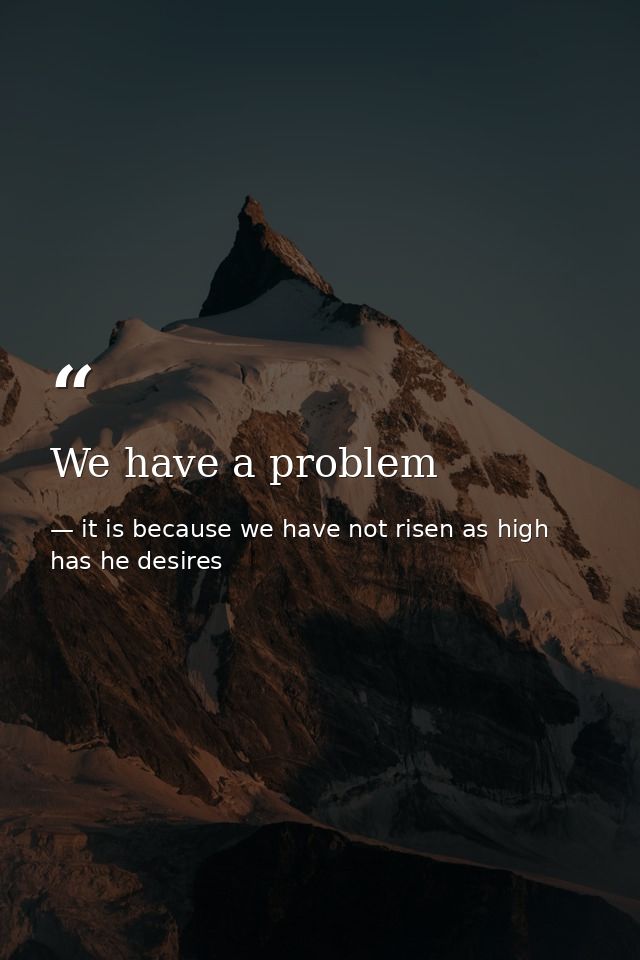 We have a problem — it is because we have not risen as high has he desires