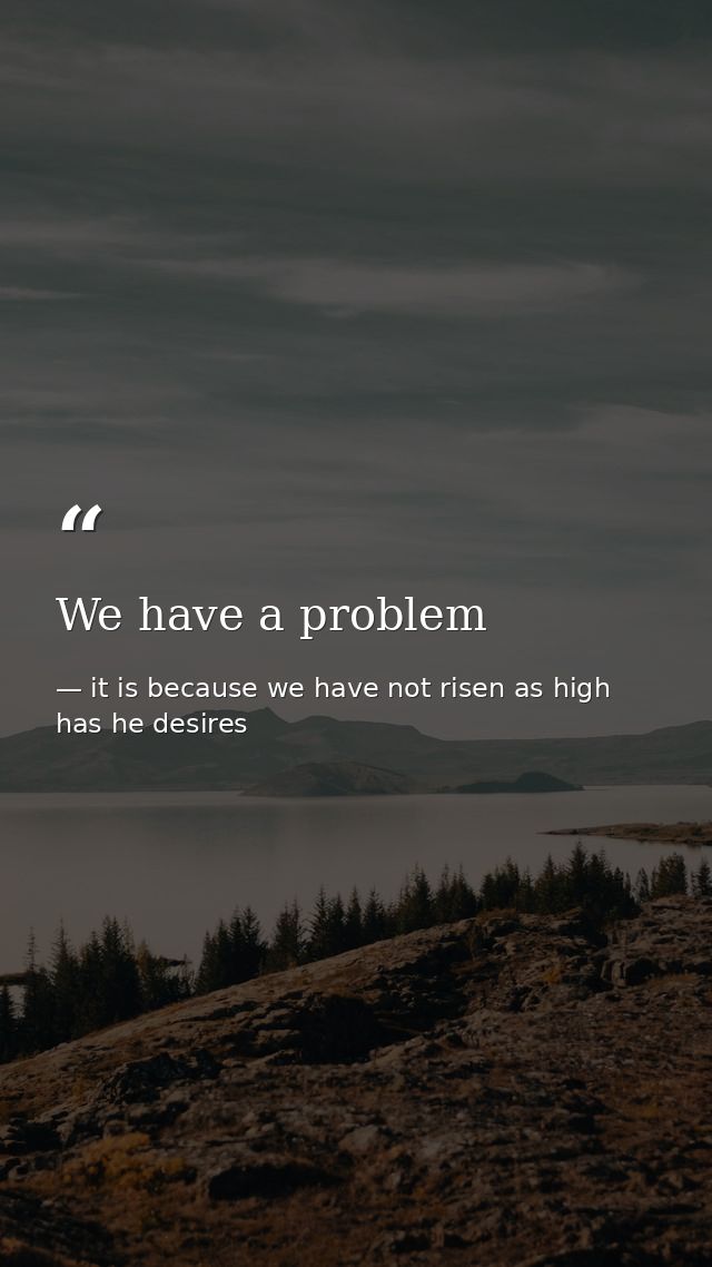 We have a problem — it is because we have not risen as high has he desires