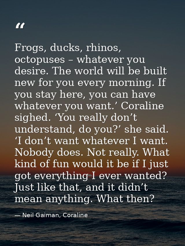 Frogs, ducks, rhinos, octopuses – whatever you desire. The world will be built new for you every morning. If you stay he — Neil Gaiman, Coraline