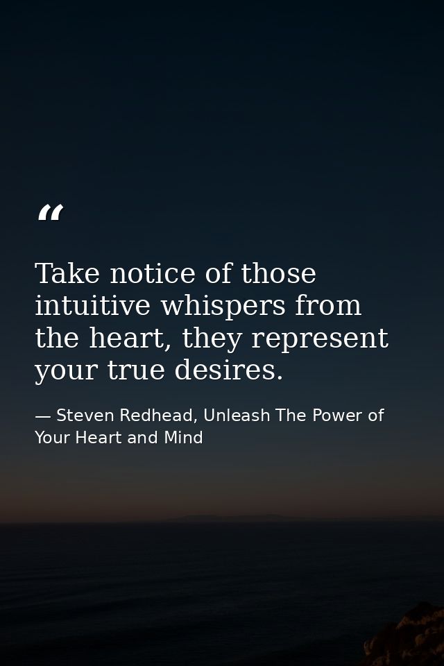 Take notice of those intuitive whispers from the heart, they represent your true desires. — Steven Redhead, Unleash The Power of Your Heart and Mind