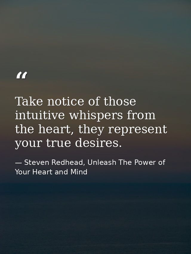 Take notice of those intuitive whispers from the heart, they represent your true desires. — Steven Redhead, Unleash The Power of Your Heart and Mind