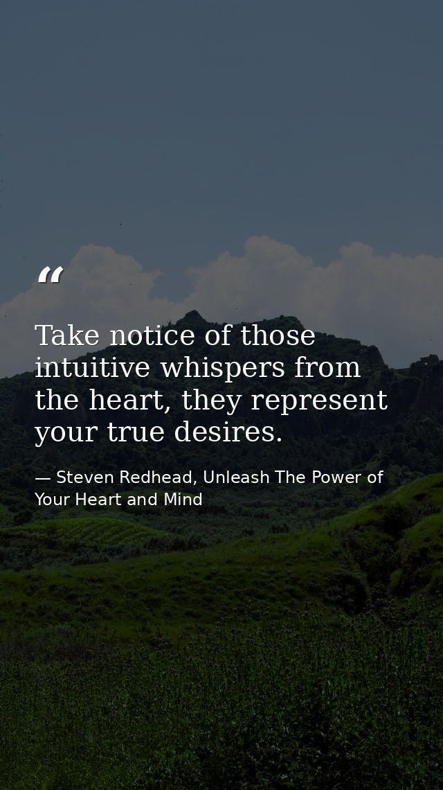 Take notice of those intuitive whispers from the heart, they represent your true desires. — Steven Redhead, Unleash The Power of Your Heart and Mind
