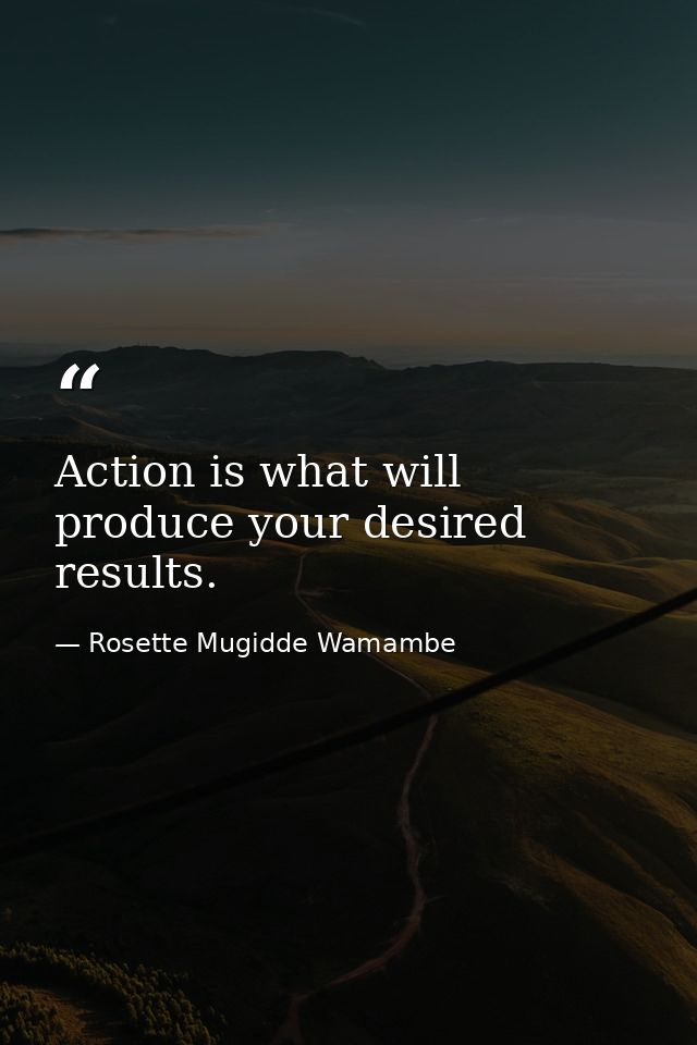 Action is what will produce your desired results. — Rosette Mugidde Wamambe