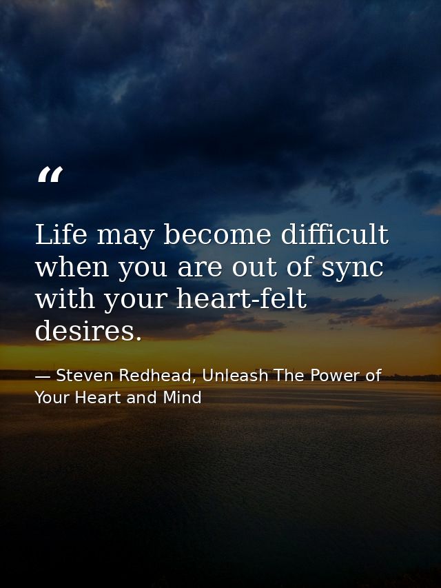 Life may become difficult when you are out of sync with your heart-felt desires. — Steven Redhead, Unleash The Power of Your Heart and Mind
