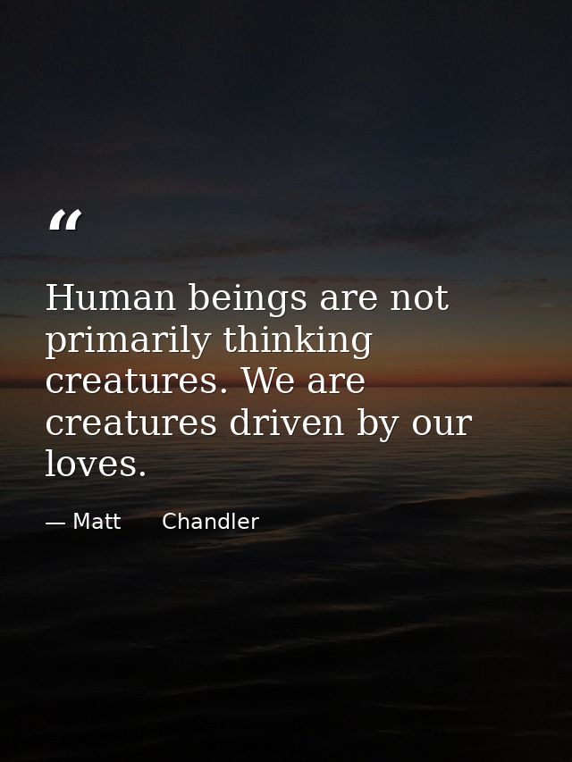 Human beings are not primarily thinking creatures. We are creatures driven by our loves. — Matt      Chandler