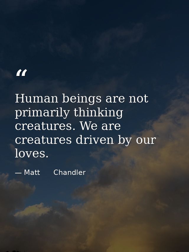 Human beings are not primarily thinking creatures. We are creatures driven by our loves. — Matt      Chandler