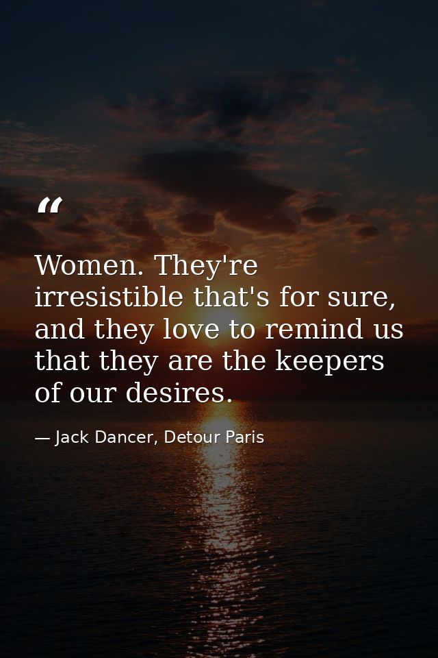 Women. They're irresistible that's for sure, and they love to remind us that they are the keepers of our desires. — Jack Dancer, Detour Paris