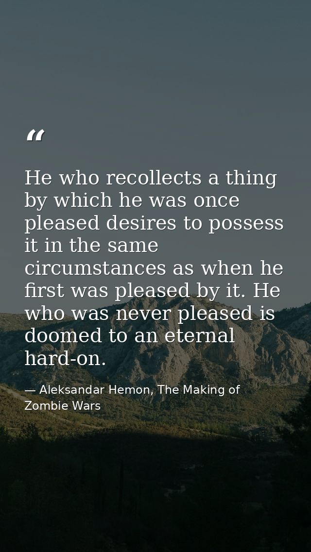 He who recollects a thing by which he was once pleased desires to possess it in the same circumstances as when he first  — Aleksandar Hemon, The Making of Zombie Wars