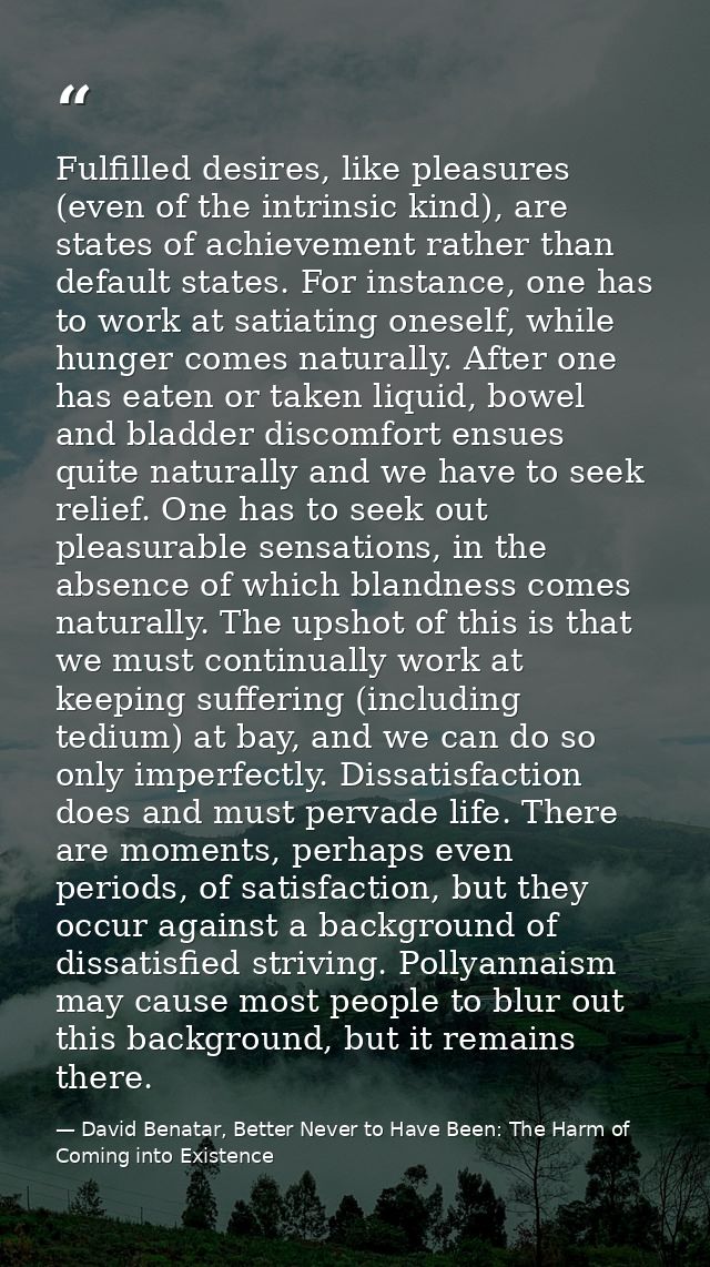 Fulfilled desires, like pleasures (even of the intrinsic kind), are states of achievement rather than default states. Fo — David Benatar, Better Never to Have Been: The Harm of Coming into Existence