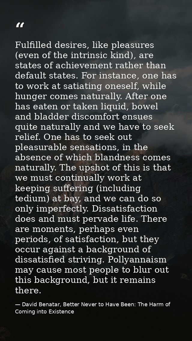 Fulfilled desires, like pleasures (even of the intrinsic kind), are states of achievement rather than default states. Fo — David Benatar, Better Never to Have Been: The Harm of Coming into Existence