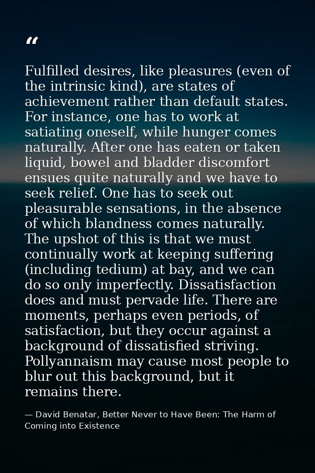 Fulfilled desires, like pleasures (even of the intrinsic kind), are states of achievement rather than default states. Fo — David Benatar, Better Never to Have Been: The Harm of Coming into Existence