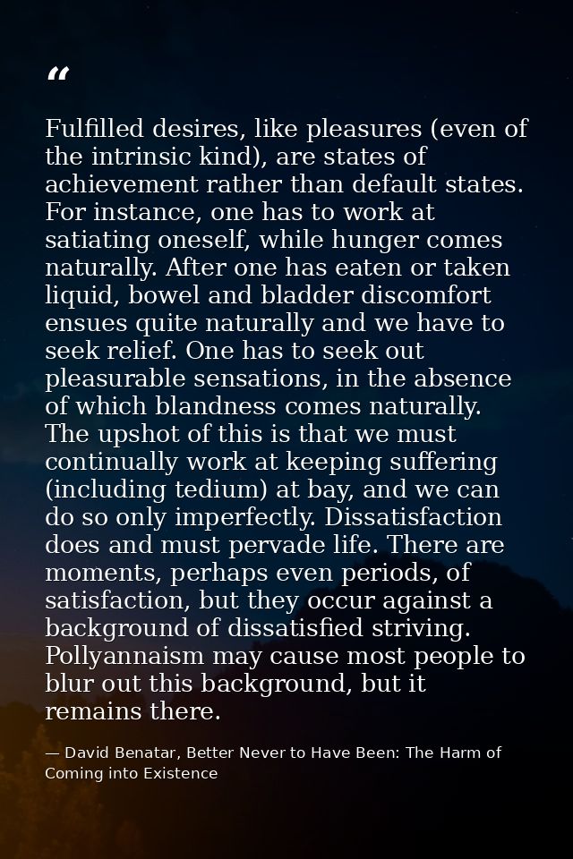 Fulfilled desires, like pleasures (even of the intrinsic kind), are states of achievement rather than default states. Fo — David Benatar, Better Never to Have Been: The Harm of Coming into Existence
