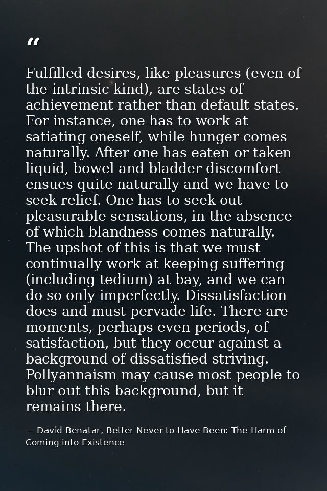 Fulfilled desires, like pleasures (even of the intrinsic kind), are states of achievement rather than default states. Fo — David Benatar, Better Never to Have Been: The Harm of Coming into Existence