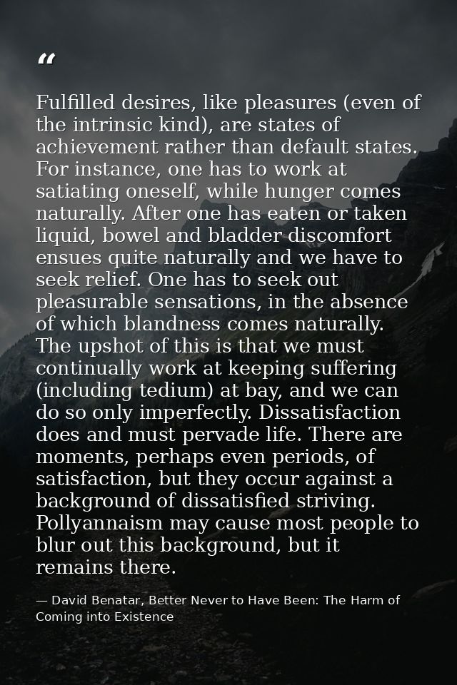 Fulfilled desires, like pleasures (even of the intrinsic kind), are states of achievement rather than default states. Fo — David Benatar, Better Never to Have Been: The Harm of Coming into Existence