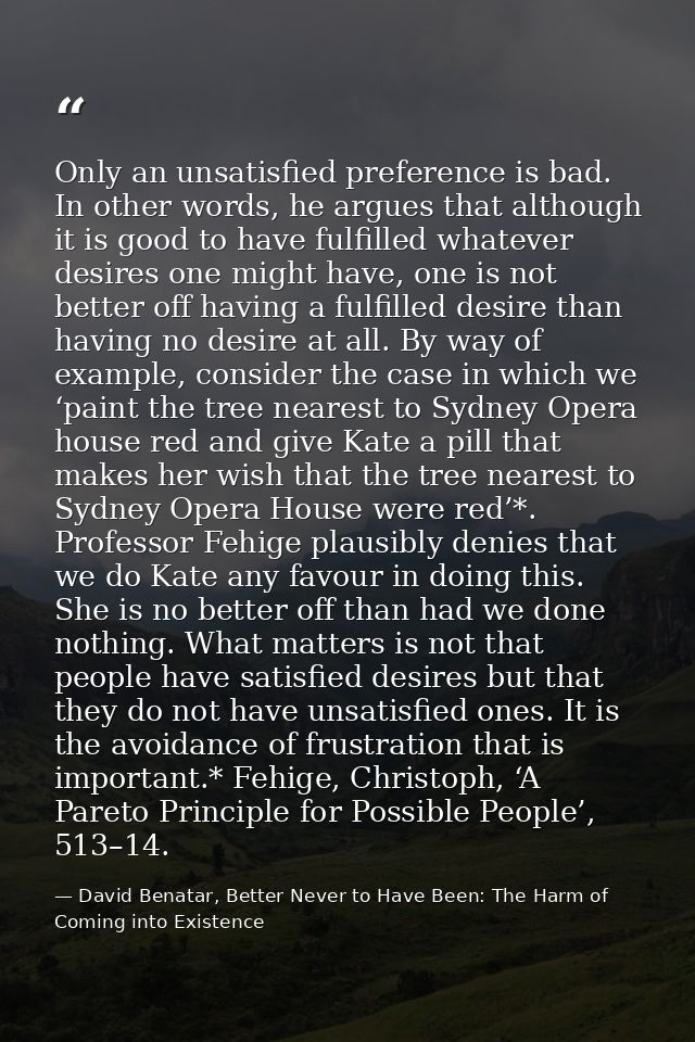 Only an unsatisfied preference is bad. In other words, he argues that although it is good to have fulfilled whatever des — David Benatar, Better Never to Have Been: The Harm of Coming into Existence
