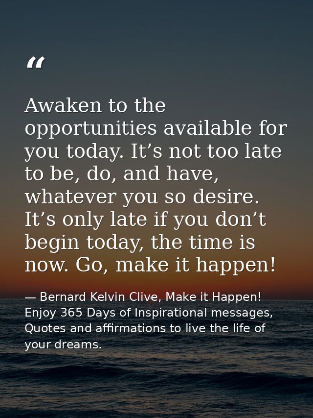 Awaken to the opportunities available for you today. It’s not too late to be, do, and have, whatever you so desire. It’s — Bernard Kelvin Clive, Make it Happen! Enjoy 365 Days of Inspirational messages, Quotes and affirmations to live the life of your dreams.