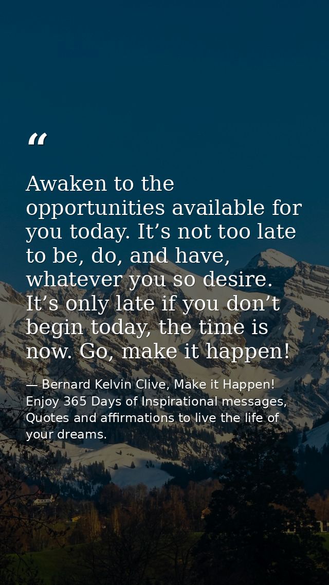 Awaken to the opportunities available for you today. It’s not too late to be, do, and have, whatever you so desire. It’s — Bernard Kelvin Clive, Make it Happen! Enjoy 365 Days of Inspirational messages, Quotes and affirmations to live the life of your dreams.