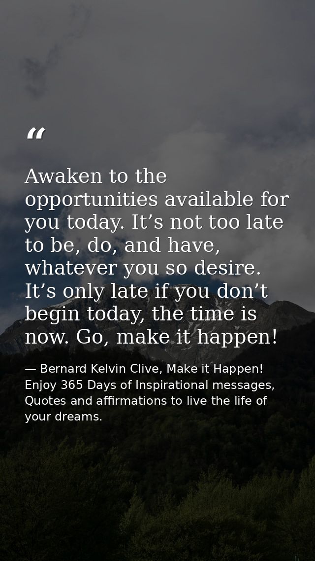 Awaken to the opportunities available for you today. It’s not too late to be, do, and have, whatever you so desire. It’s — Bernard Kelvin Clive, Make it Happen! Enjoy 365 Days of Inspirational messages, Quotes and affirmations to live the life of your dreams.