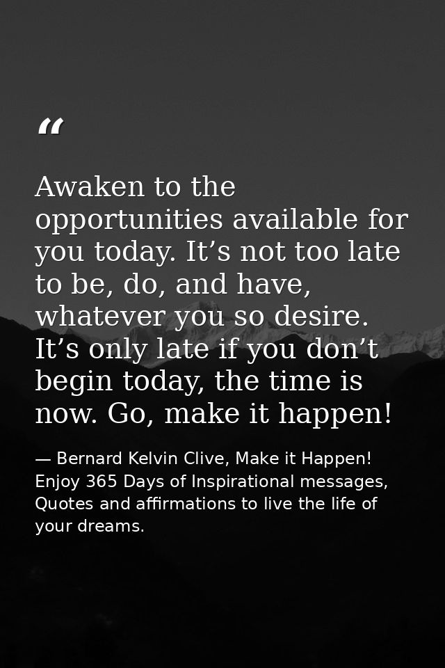 Awaken to the opportunities available for you today. It’s not too late to be, do, and have, whatever you so desire. It’s — Bernard Kelvin Clive, Make it Happen! Enjoy 365 Days of Inspirational messages, Quotes and affirmations to live the life of your dreams.