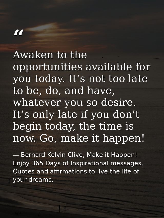 Awaken to the opportunities available for you today. It’s not too late to be, do, and have, whatever you so desire. It’s — Bernard Kelvin Clive, Make it Happen! Enjoy 365 Days of Inspirational messages, Quotes and affirmations to live the life of your dreams.