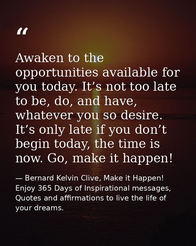 Awaken to the opportunities available for you today. It’s not too late to be, do, and have, whatever you so desire. It’s — Bernard Kelvin Clive, Make it Happen! Enjoy 365 Days of Inspirational messages, Quotes and affirmations to live the life of your dreams.