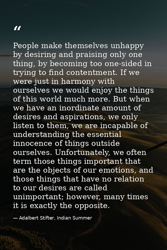 People make themselves unhappy by desiring and praising only one thing, by becoming too one-sided in trying to find cont — Adalbert Stifter, Indian Summer