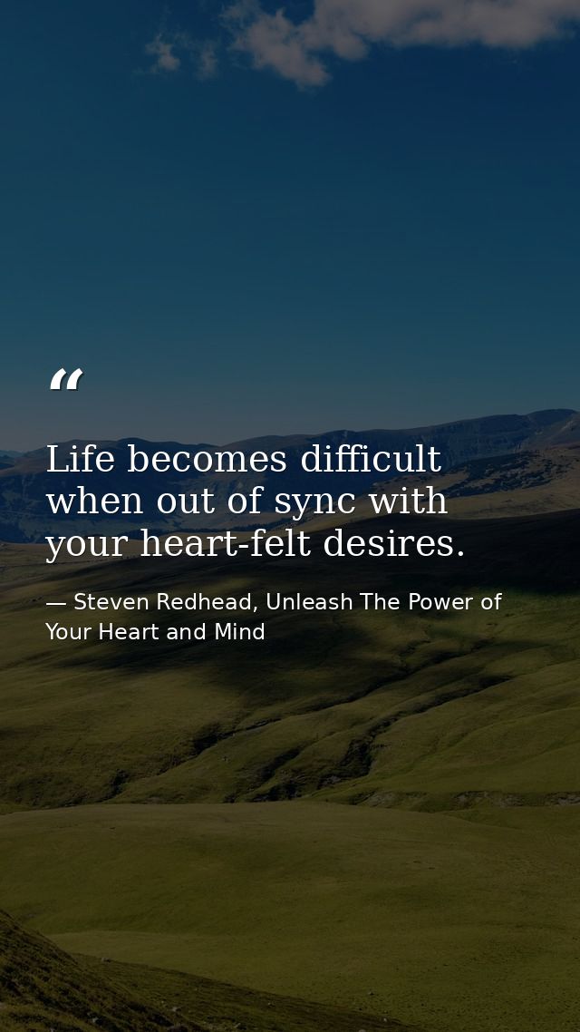 Life becomes difficult when out of sync with your heart-felt desires. — Steven Redhead, Unleash The Power of Your Heart and Mind