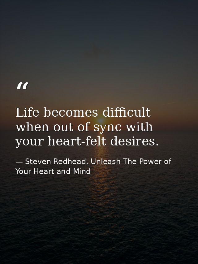 Life becomes difficult when out of sync with your heart-felt desires. — Steven Redhead, Unleash The Power of Your Heart and Mind