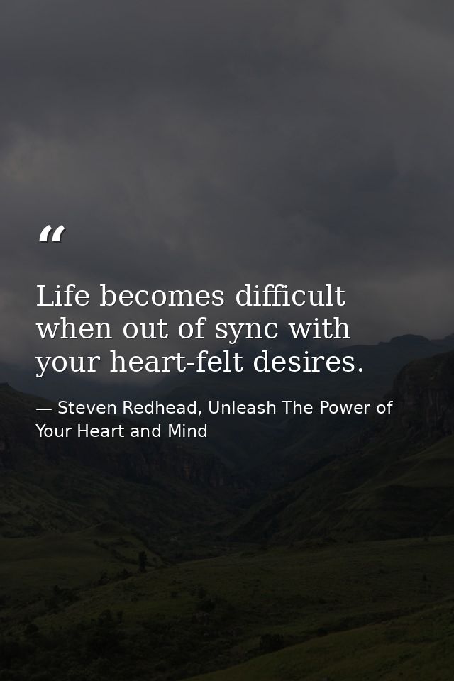 Life becomes difficult when out of sync with your heart-felt desires. — Steven Redhead, Unleash The Power of Your Heart and Mind