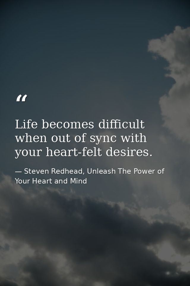 Life becomes difficult when out of sync with your heart-felt desires. — Steven Redhead, Unleash The Power of Your Heart and Mind