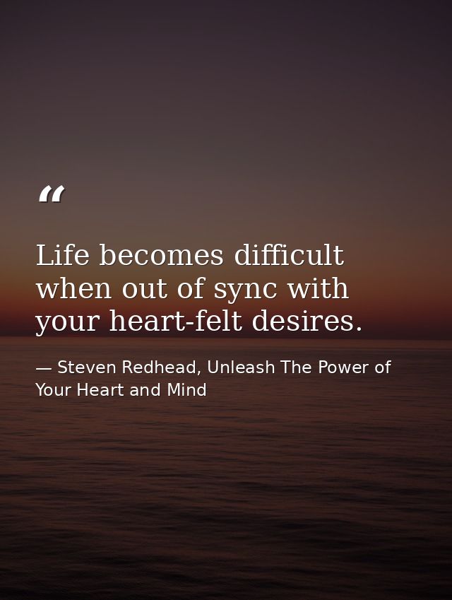 Life becomes difficult when out of sync with your heart-felt desires. — Steven Redhead, Unleash The Power of Your Heart and Mind