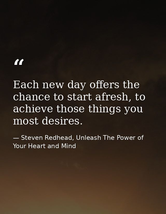 Each new day offers the chance to start afresh, to achieve those things you most desires. — Steven Redhead, Unleash The Power of Your Heart and Mind