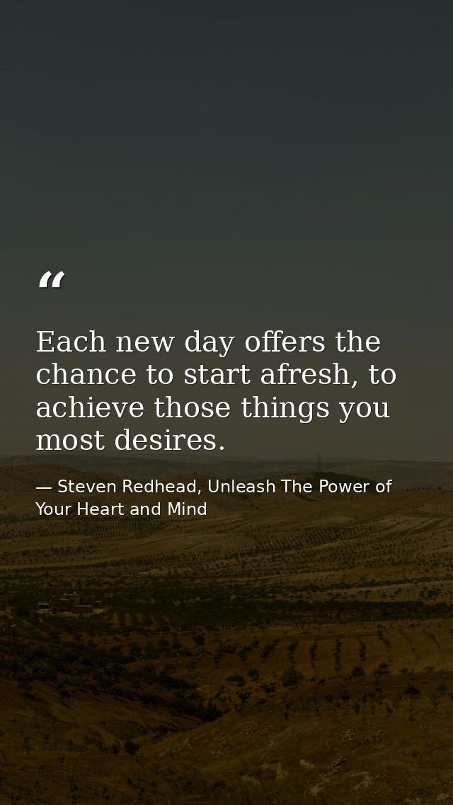 Each new day offers the chance to start afresh, to achieve those things you most desires. — Steven Redhead, Unleash The Power of Your Heart and Mind