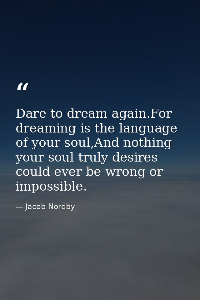 Dare to dream again.For dreaming is the language of your soul,And nothing your soul truly desires could ever be wrong or — Jacob Nordby