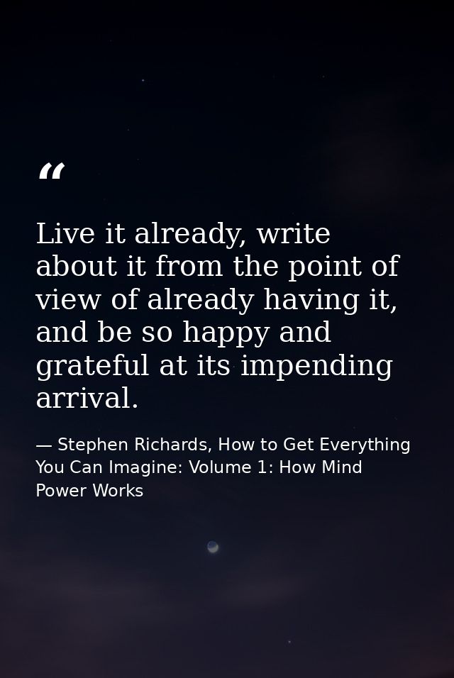 Live it already, write about it from the point of view of already having it, and be so happy and grateful at its impendi — Stephen Richards, How to Get Everything You Can Imagine: Volume 1: How Mind Power Works