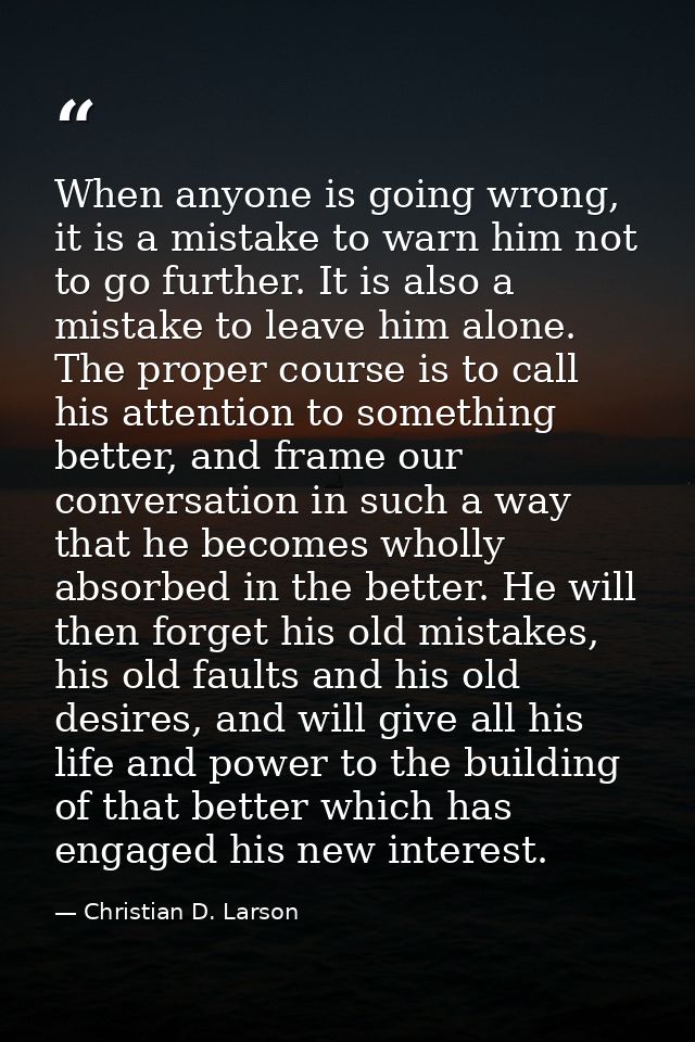 When anyone is going wrong, it is a mistake to warn him not to go further. It is also a mistake to leave him alone. The  — Christian D. Larson