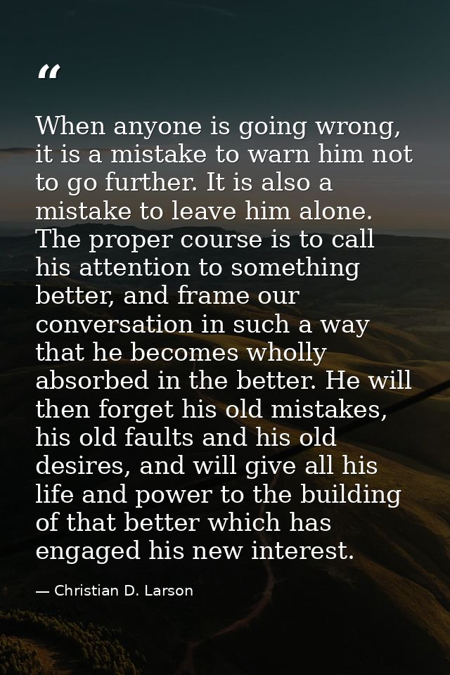 When anyone is going wrong, it is a mistake to warn him not to go further. It is also a mistake to leave him alone. The  — Christian D. Larson