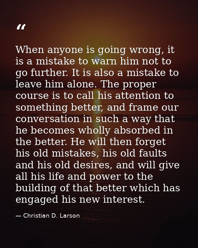 When anyone is going wrong, it is a mistake to warn him not to go further. It is also a mistake to leave him alone. The  — Christian D. Larson