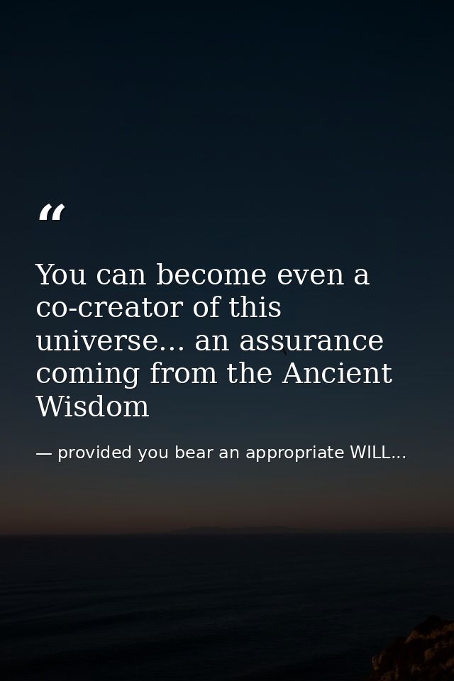 You can become even a co-creator of this universe... an assurance coming from the Ancient Wisdom — provided you bear an appropriate WILL...